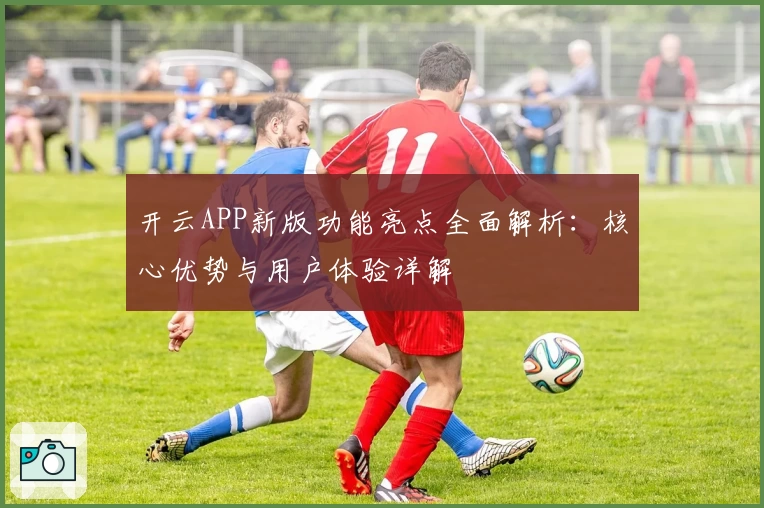开云APP新版功能亮点全面解析：核心优势与用户体验详解