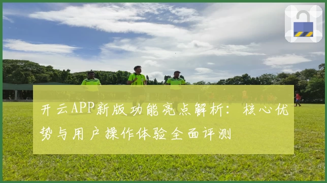 开云APP新版功能亮点解析：核心优势与用户操作体验全面评测