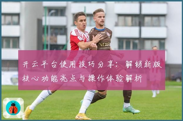 开云平台使用技巧分享：解锁新版核心功能亮点与操作体验解析